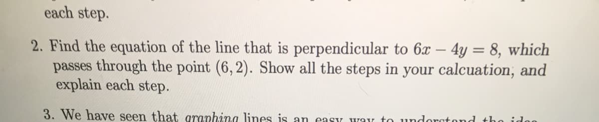 each step.
2. Find the equation of the line that is perpendicular to 6x – 4y = 8, which
passes through the point (6, 2). Show all the steps in your calcuation, and
explain each step.
3. We have seen that graphina lines is an easy way to undoratond tho idon
