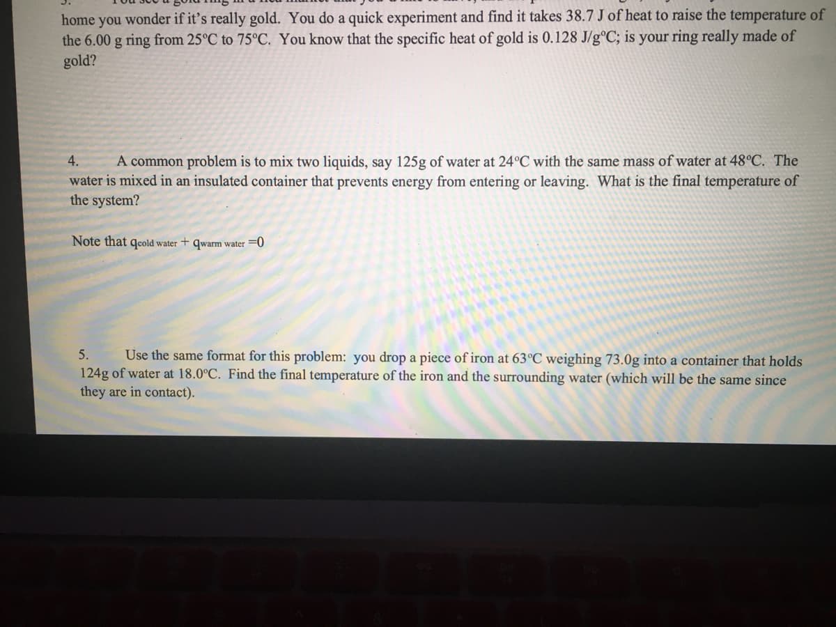 home you wonder if it's really gold. You do a quick experiment and find it takes 38.7 J of heat to raise the temperature of
the 6.00 g ring from 25°C to 75°C. You know that the specific heat of gold is 0.128 J/g°C; is your ring really made of
gold?
4.
A common problem is to mix two liquids, say 125g of water at 24°C with the same mass of water at 48°C. The
water is mixed in an insulated container that prevents energy from entering or leaving. What is the final temperature of
the system?
Note that gecold water + qwarm water =0
5.
Use the same format for this problem: you drop a piece of iron at 63°C weighing 73.0g into a container that holds
124g of water at 18.0°C. Find the final temperature of the iron and the surrounding water (which will be the same since
they are in contact).
