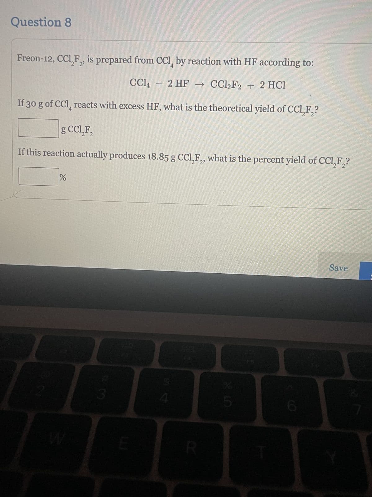 Question 8
2
Freon-12, CCl₂F₂, is prepared from CCI by reaction with HF according to:
CCl4 + 2 HF → CCl₂F2+2 HCl
If 30 g of CCl reacts with excess HF, what is the theoretical yield of CCl₂F₂?
2
g CCL₂F₂
2
If this reaction actually produces 18.85 g CC1,F₂, what is the percent yield of CCl₂F₂?
2 2
%
3
E
$
4
R
LO
5
Save
7