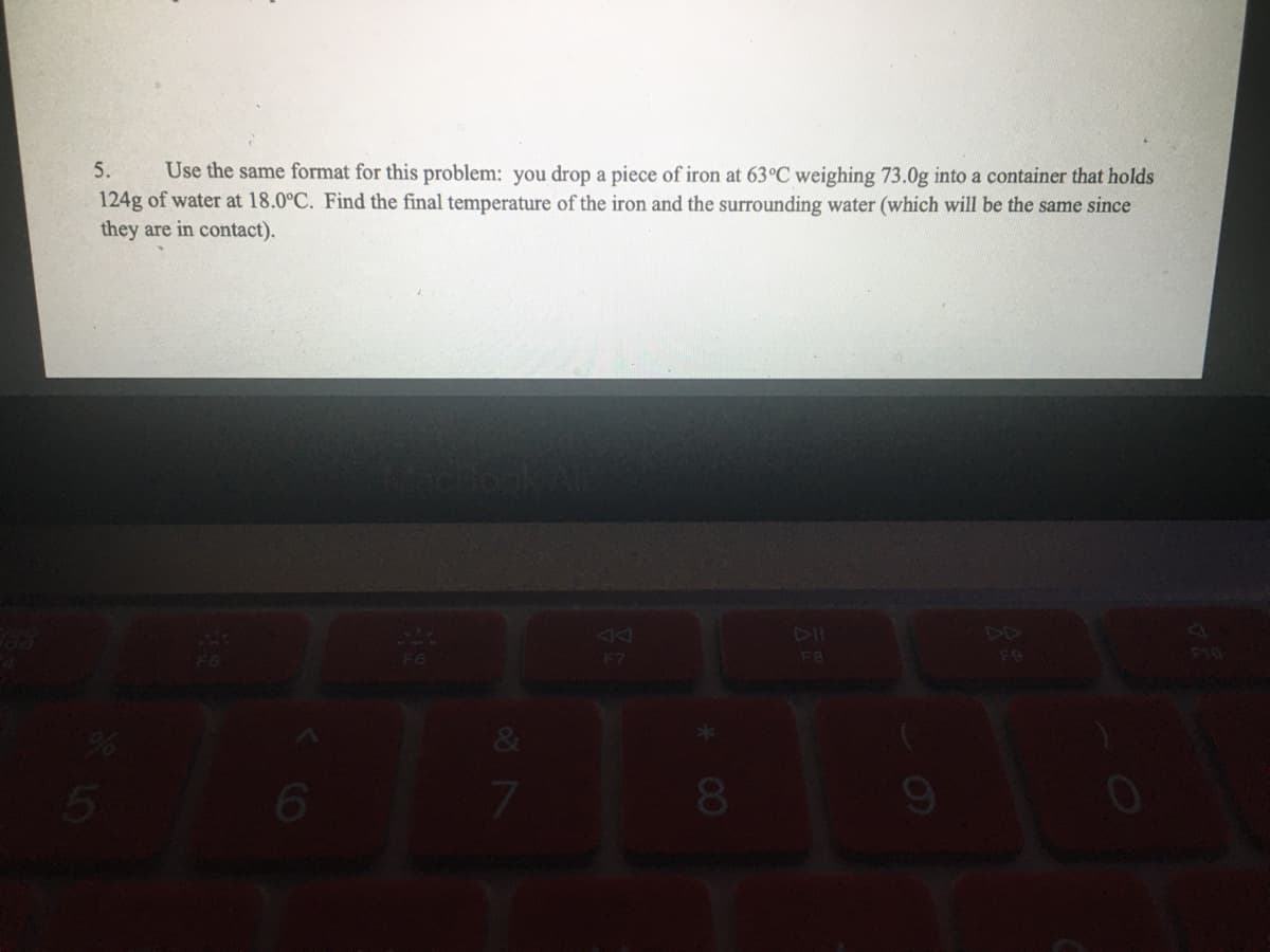 Use the same format for this problem: you drop a piece of iron at 63°C weighing 73.0g into a container that holds
124g of water at 18.0°C. Find the final temperature of the iron and the surrounding water (which will be the same since
they are in contact).
5.
F6
F7
F8
210
61
&
7.
00
Co
