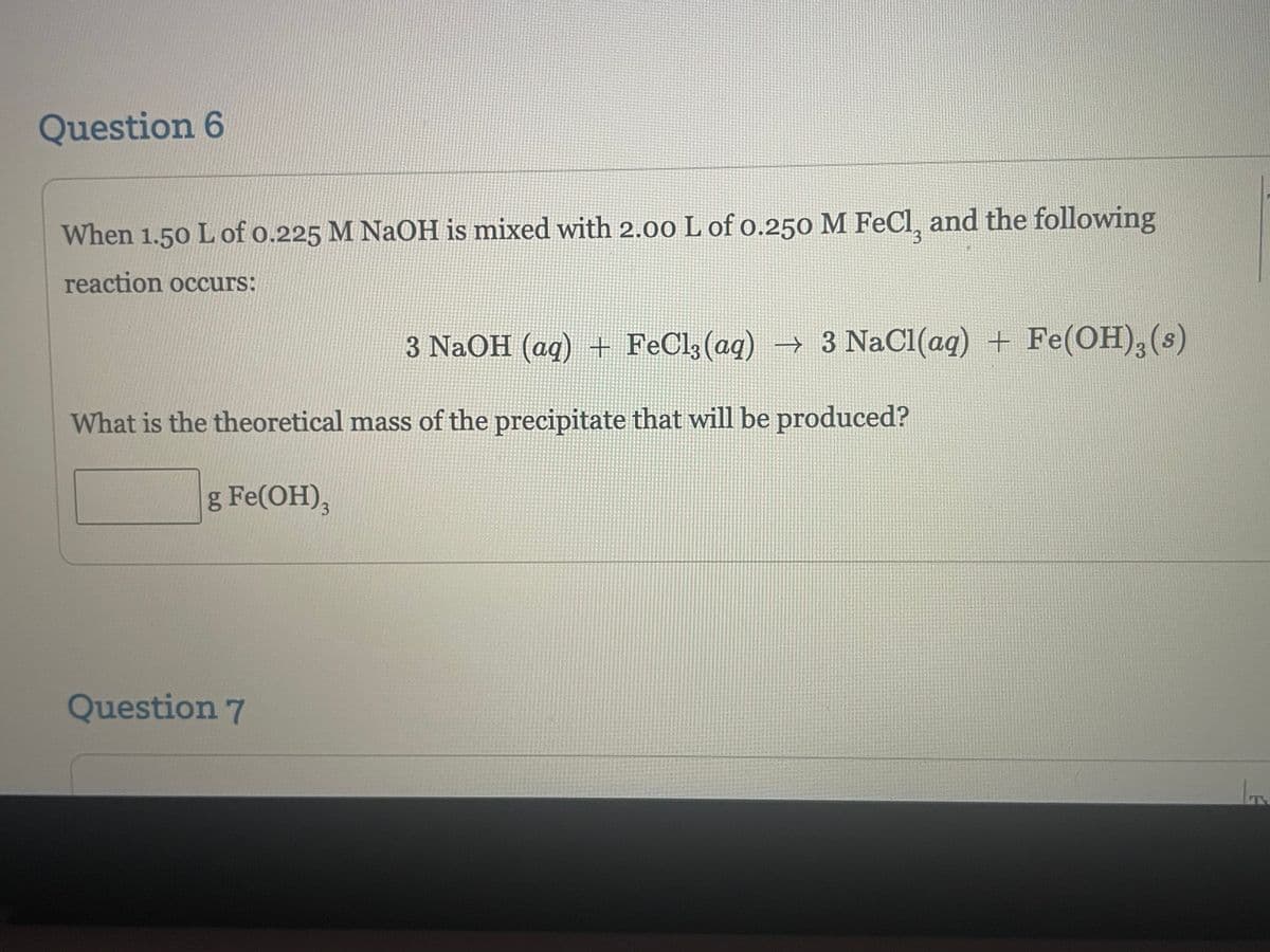 Question 6
When 1.50 L of 0.225 M NaOH is mixed with 2.00 L of 0.250 M FeCl, and the following
reaction occurs:
3
3 NaOH (aq) + FeCl3(aq) → 3 NaCl(aq) + Fe(OH), (s)
What is the theoretical mass of the precipitate that will be produced?
g Fe(OH)₂ 3
Question 7
IT.