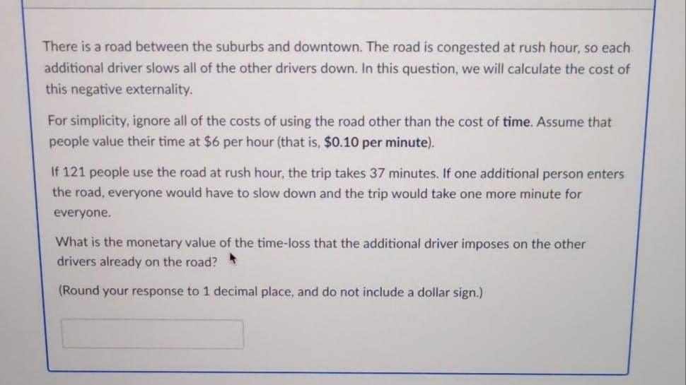 There is a road between the suburbs and downtown. The road is congested at rush hour, so each.
additional driver slows all of the other drivers down. In this question, we will calculate the cost of
this negative externality.
For simplicity, ignore all of the costs of using the road other than the cost of time. Assume that
people value their time at $6 per hour (that is, $0.10 per minute).
If 121 people use the road at rush hour, the trip takes 37 minutes. If one additional person enters
the road, everyone would have to slow down and the trip would take one more minute for
everyone.
What is the monetary value of the time-loss that the additional driver imposes on the other
drivers already on the road? *
(Round your response to 1 decimal place, and do not include a dollar sign.)
