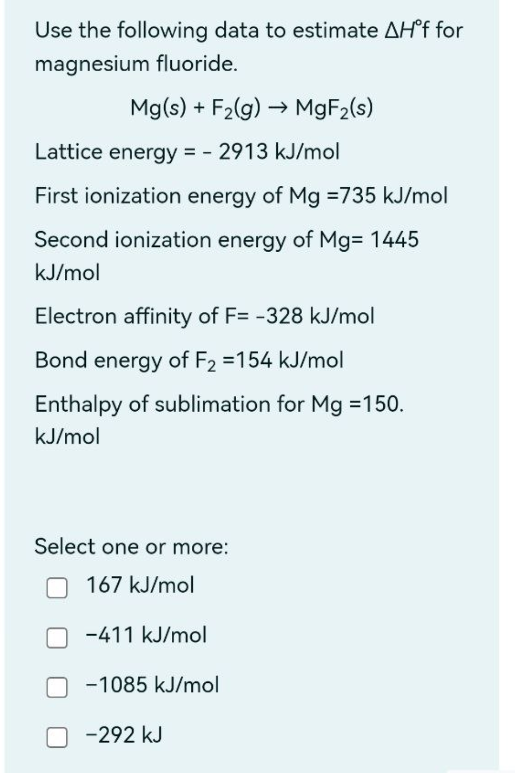 Use the following data to estimate AH°f for
magnesium fluoride.
Mg(s) + F₂(g) →→ MgF₂(s)
Lattice energy = 2913 kJ/mol
First ionization energy of Mg =735 kJ/mol
Second ionization energy of Mg= 1445
kJ/mol
Electron affinity of F= -328 kJ/mol
Bond energy of F₂ =154 kJ/mol
Enthalpy of sublimation for Mg =150.
kJ/mol
Select one or more:
167 kJ/mol
-411 kJ/mol
-1085 kJ/mol
-292 kJ