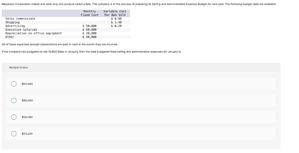Meyerson Corporation makes and sells only one product called a Bab. The company is in the process of preparing its Selling and Administrative Expense Budget for next year. The following budget data are available:
Monthly
Fixed Cost
Variable Cost
Per Bab Sold
$0.98
$1.48
$ 0.28
Sales commissions
Shipping
Advertising
Executive salaries.
Depreciation on office equipment
Other
$ 20,800
$ 40,800
All of these expenses (except depreciation) are paid in cash in the month they are incurred.
If the company has budgeted to sell 15,800 Babs in January, then the total budgeted fixed selling and administrative expenses for January is:
Multiple Choice
OOO O
$122,400
$152,400
$132,400
$ 50,800
$ 60,800
$173,200