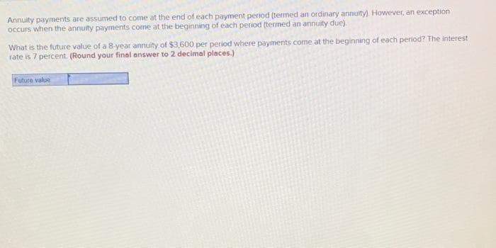 Annuity payments are assumed to come at the end of each payment period (termed an ordinary annuity). However, an exception
occurs when the annuity payments come at the beginning of each period (termed an annuity due).
What is the future value of a 8-year annuity of $3,600 per period where payments come at the beginning of each period? The interest
rate is 7 percent. (Round your final answer to 2 decimal places.)
Future value