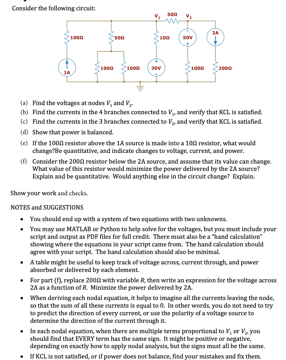 Consider the following circuit:
502
V,
V2
2A
1002
502
102
50V
1002
°1002
30V
1002
2002
1A
(a) Find the voltages at nodes V, and V,.
(b) Find the currents in the 4 branches connected to V,, and verify that KCL is satisfied.
(c) Find the currents in the 3 branches connected to V,, and verify that KCL is satisfied.
(d) Show that power is balanced.
(e) If the 1000 resistor above the 1A source is made into a 102 resistor, what would
change?Be quantitative, and indicate changes to voltage, current, and power.
(f) Consider the 2002 resistor below the 2A source, and assume that its value can change.
What value of this resistor would minimize the power delivered by the 2A source?
Explain and be quantitative. Would anything else in the circuit change? Explain.
Show your work and checks.
NOTES and SUGGESTIONS
You should end up with a system of two equations with two unknowns.
You may use MATLAB or Python to help solve for the voltages, but you must include your
script and output as PDF files for full credit. There must also be a “hand calculation"
showing where the equations in your script came from. The hand calculation should
agree with your script. The hand calculation should also be minimal.
A table might be useful to keep track of voltage across, current through, and power
absorbed or delivered by each element.
For part (f), replace 2002 with variable R, then write an expression for the voltage across
2A as a function of R. Minimize the power delivered by 2A.
When deriving each nodal equation, it helps to imagine all the currents leaving the node,
so that the sum of all these currents is equal to 0. In other words, you do not need to try
to predict the direction of every current, or use the polarity of a voltage source to
determine the direction of the current through it.
In each nodal equation, when there are multiple terms proportional to V, or V2, you
should find that EVERY term has the same sign. It might be positive or negative,
depending on exactly how to apply nodal analysis, but the signs must all be the same.
If KCL is not satisfied, or if power does not balance, find your mistakes and fix them.
