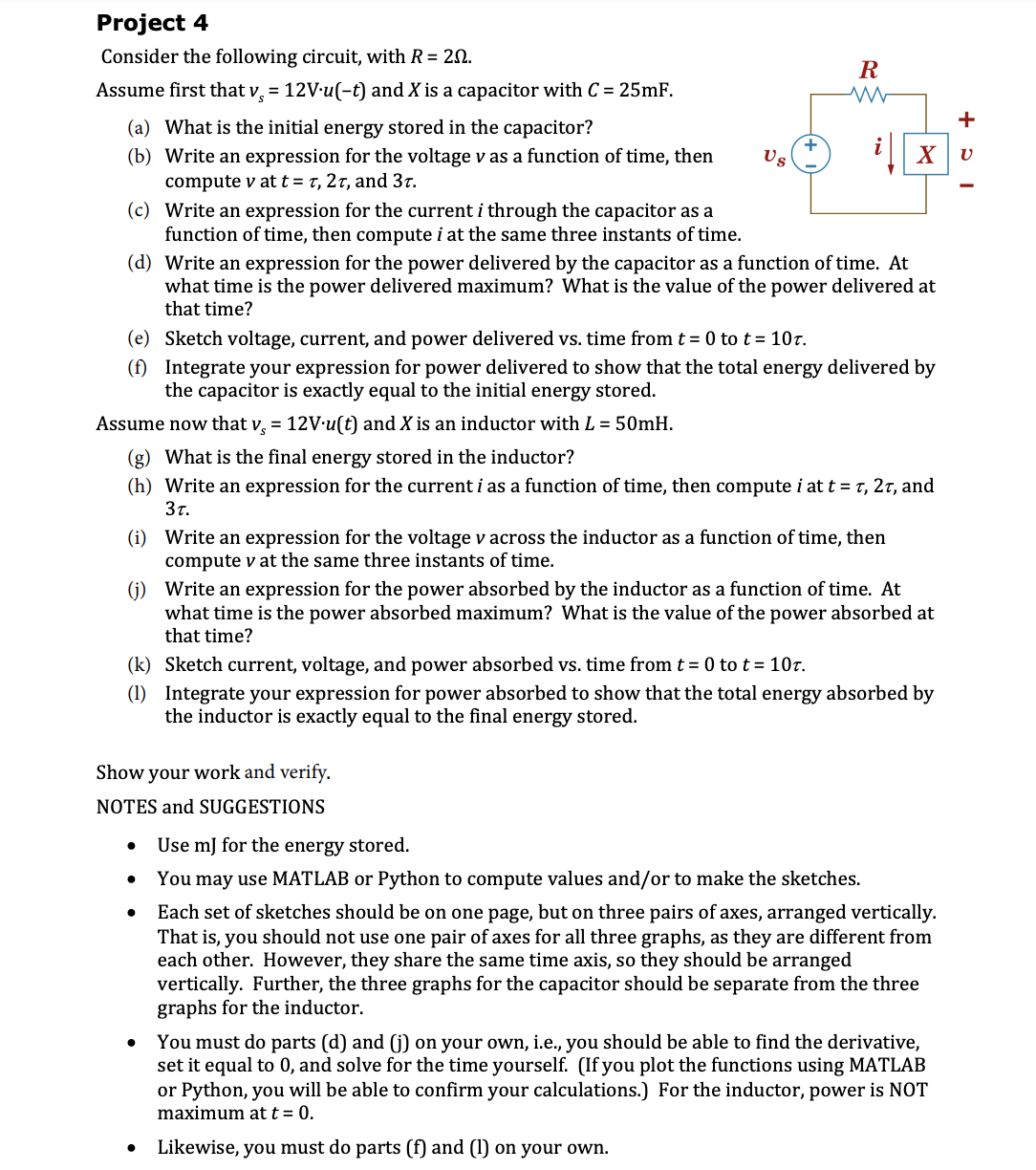 Project 4
Consider the following circuit, with R = 20.
R
Assume first that v, = 12V-u(-t) and X is a capacitor with C = 25mF.
+
(a) What is the initial energy stored in the capacitor?
(b) Write an expression for the voltage v as a function of time, then
Us
i|| x
compute v att= t, 2t, and 3t.
(c) Write an expression for the current i through the capacitor as a
function of time, then compute i at the same three instants of time.
(d) Write an expression for the power delivered by the capacitor as a function of time. At
what time is the power delivered maximum? What is the value of the power delivered at
that time?
(e) Sketch voltage, current, and power delivered vs. time from t = 0 tot= 10t.
(f) Integrate your expression for power delivered to show that the total energy delivered by
the capacitor is exactly equal to the initial energy stored.
Assume now that v, = 12V-u(t) and X is an inductor with L = 50mH.
(g) What is the final energy stored in the inductor?
(h) Write an expression for the current i as a function of time, then compute i at t = T, 2t, and
3t.
(i) Write an expression for the voltage v across the inductor as a function of time, then
compute v at the same three instants of time.
(j) Write an expression for the power absorbed by the inductor as a function of time. At
what time is the power absorbed maximum? What is the value of the power absorbed at
that time?
(k) Sketch current, voltage, and power absorbed vs. time from t = 0 to t = 10r.
(1) jIntegrate your expression for power absorbed to show that the total energy absorbed by
the inductor is exactly equal to the final energy stored.
Show your work and verify.
NOTES and SUGGESTIONS
Use mJ for the energy stored.
You may use MATLAB or Python to compute values and/or to make the sketches.
Each set of sketches should be on one page, but on three pairs of axes, arranged vertically.
That is, you should not use one pair of axes for all three graphs, as they are different from
each other. However, they share the same time axis, so they should be arranged
vertically. Further, the three graphs for the capacitor should be separate from the three
graphs for the inductor.
You must do parts (d) and (j) on your own, i.e., you should be able to find the derivative,
set it equal to 0, and solve for the time yourself. (If you plot the functions using MATLAB
or Python, you will be able to confirm your calculations.) For the inductor, power is NOT
maximum at t = 0.
Likewise, you must do parts (f) and (1) on your own.
