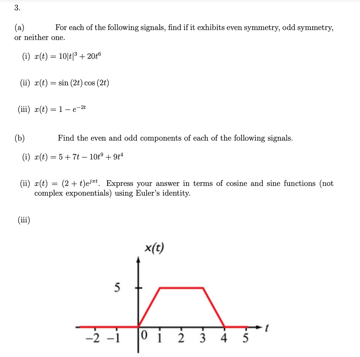 3.
(a)
or neither one.
For each of the following signals, find if it exhibits even symmetry, odd symmetry,
(i) x(t) = 10|t|3 + 20t6
(ii) x(t) = sin (2t) cos (2t)
(iii) x(t) = 1– e-2t
(b)
Find the even and odd components of each of the following signals.
(i) x(t) = 5+ 7t – 10t° + 9t4
(ii) x(t) = (2 + t)e³nt. Express your answer in terms of cosine and sine functions (not
complex exponentials) using Euler's identity.
(iii)
x(t)
-2 -1
0 i
3
5
4.
