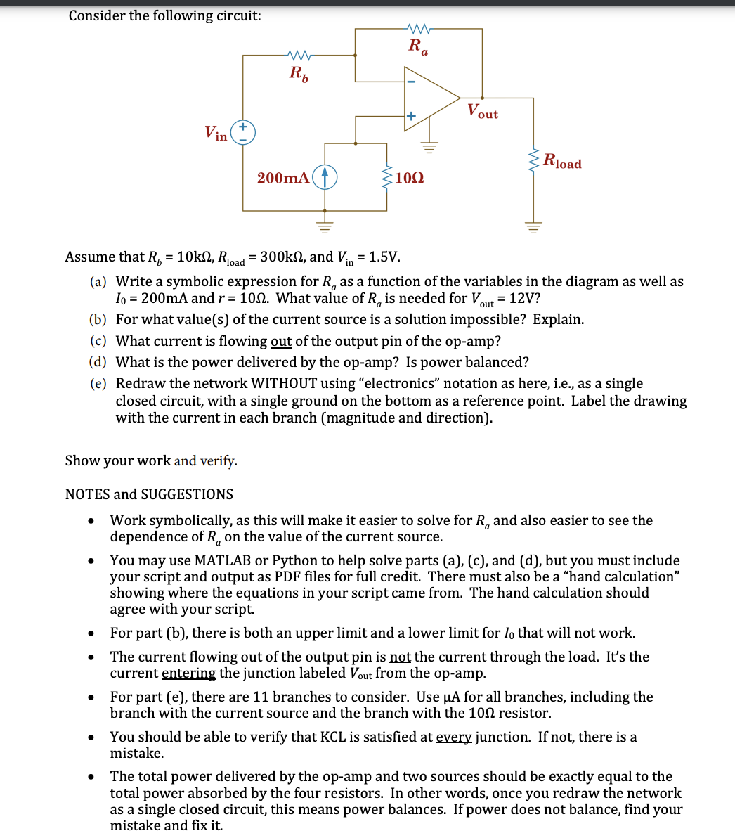 Consider the following circuit:
R,
Vout
Vin
Rload
200mA(↑
102
Assume that R, = 10kN, Roa = 300kN, and Vn = 1.5V.
(a) Write a symbolic expression for R, as a function of the variables in the diagram as well as
Io = 200mA and r = 100. What value of R, is needed for V
= 12V?
out
(b) For what value(s) of the current source is a solution impossible? Explain.
(c) What current is flowing out of the output pin of the op-amp?
(d) What is the power delivered by the op-amp? Is power balanced?
(e) Redraw the network WITHOUT using "electronics" notation as here, i.e., as a single
closed circuit, with a single ground on the bottom as a reference point. Label the drawing
with the current in each branch (magnitude and direction).
Show your work and verify.
NOTES and SUGGESTIONS
Work symbolically, as this will make it easier to solve for R, and also easier to see the
dependence of R, on the value of the current source.
You may use MATLAB or Python to help solve parts (a), (c), and (d), but you must include
your script and output as PDF files for full credit. There must also be a "hand calculation"
showing where the equations in your script came from. The hand calculation should
agree with your script.
For part (b), there is both an upper limit and a lower limit for Io that will not work.
The current flowing out of the output pin is not the current through the load. It's the
current entering the junction labeled Vout from the op-amp.
For part (e), there are 11 branches to consider. Use µA for all branches, including the
branch with the current source and the branch with the 100 resistor.
You should be able to verify that KCL is satisfied at every junction. If not, there is a
mistake.
The total power delivered by the op-amp and two sources should be exactly equal to the
total power absorbed by the four resistors. In other words, once you redraw the network
as a single closed circuit, this means power balances. If power does not balance, find your
mistake and fix it.
