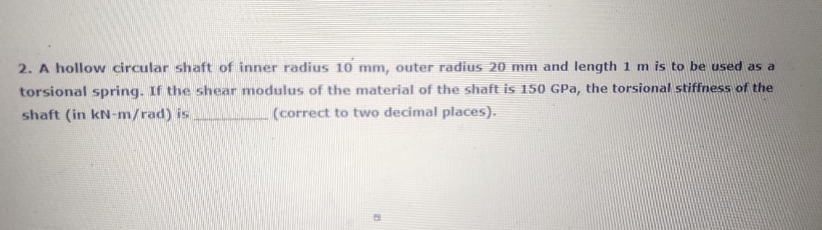 2. A hollow circular shaft of inner radius 10 mm, outer radiuS 20 mm and length 1 m is to be used as a
torsional spring. If the shear modulus of the material of the shaft is 150 GPa, the torsional stiffness of the
shaft (in kN-m/rad) is
(correct to two decimal places).
