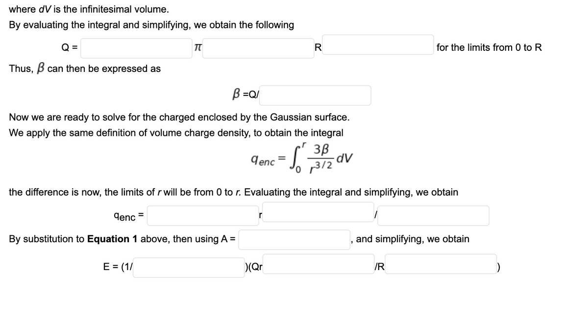 where dV is the infinitesimal volume.
By evaluating the integral and simplifying, we obtain the following
Q =
R
for the limits from 0 to R
Thus, B can then be expressed as
B =Q/
Now we are ready to solve for the charged enclosed by the Gaussian surface.
We apply the same definition of volume charge density, to obtain the integral
3B
dV
9enc
'o p3/2
the difference is now, the limits of r will be from 0 to r. Evaluating the integral and simplifying, we obtain
denc
%D
r
By substitution to Equation 1 above, then using A =
and simplifying, we obtain
E = (1/
(Qr
/R
%3D
