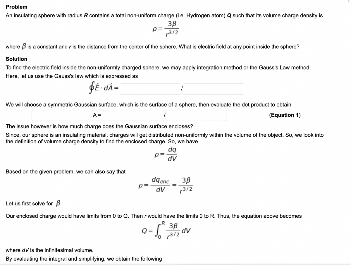 Problem
An insulating sphere with radius R contains a total non-uniform charge (i.e. Hydrogen atom) Q such that its volume charge density is
3B
p3/2
where B is a constant and r is the distance from the center of the sphere. What is electric field at any point inside the sphere?
Solution
To find the electric field inside the non-uniformly charged sphere, we may apply integration method or the Gauss's Law method.
Here, let us use the Gauss's law which is expressed as
ÞĒ- dÃ=
We will choose a symmetric Gaussian surface, which is the surface of a sphere, then evaluate the dot product to obtain
A =
(Equation 1)
The issue however is how much charge does the Gaussian surface encloses?
Since, our sphere is an insulating material, charges will get distributed non-uniformly within the volume of the object. So, we look into
the definition of volume charge density to find the enclosed charge. So, we have
dq
p =
dV
Based on the given problem, we can also say that
dqenc
p= -
3B
1312
dV
Let us first solve for B.
Our enclosed charge would have limits from 0 to Q. Then rwould have the limits 0 to R. Thus, the equation above becomes
3B
o 3/2
where dV is the infinitesimal volume.
By evaluating the integral and simplifying, we obtain the following
