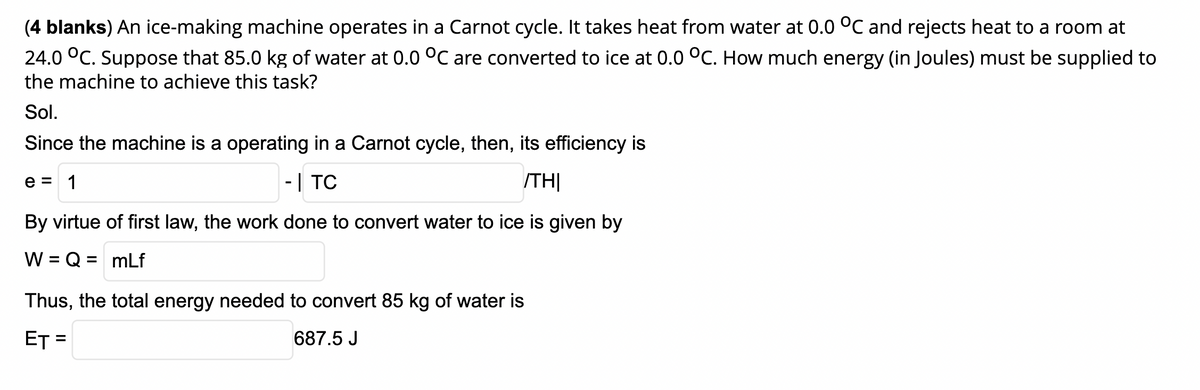 (4 blanks) An ice-making machine operates in a Carnot cycle. It takes heat from water at 0.0 °C and rejects heat to a room at
24.0 °C. Suppose that 85.0 kg of water at 0.0 °C are converted to ice at 0.0 °C. How much energy (in Joules) must be supplied to
the machine to achieve this task?
Sol.
Since the machine is a operating in a Carnot cycle, then, its efficiency is
e = 1
-| TC
/TH|
By virtue of first law, the work done to convert water to ice is given by
W = Q = mLf
%3D
Thus, the total energy needed to convert 85 kg of water is
ET =
687.5 J
%3D
