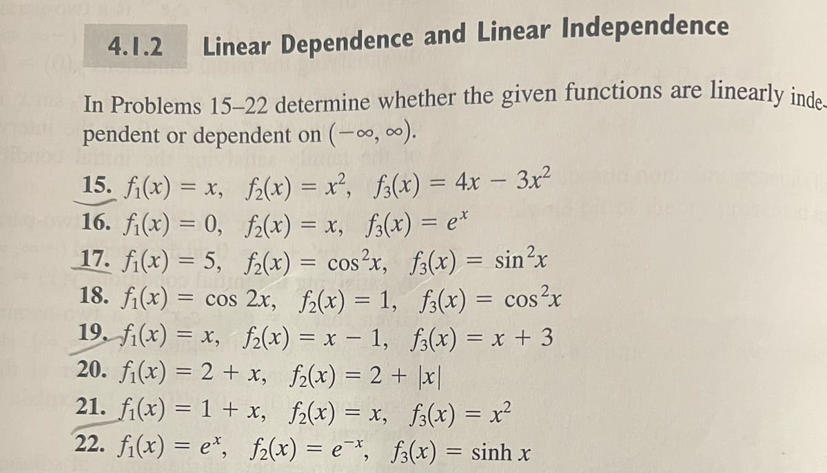 Linear Dependence and Linear Independence
In Problems 15-22 determine whether the given functions are
pendent or dependent on (-∞, ∞).
4.1.2
15. f₁(x) = x,
f₂(x) = x², f3(x) = 4x - 3x²
16. f(x) = 0,
f₂(x) = x, f(x) = ex
17. f₁(x) = 5,
f₂(x) = cos²x,
18. f₁(x) = cos 2x, f₂(x) = 1,
19. f(x) = x, f₂(x) = x - 1,
f(x) = sin²x
f3(x) = cos²x
f3(x) = x + 3
20. f(x) = 2 + x,
f₂(x) = 2 + x|
21. f₁(x) = 1 + x,
f₂(x) = x,
22. fi(x) = e*, fz(x) = e*,
f(x) = x²
fs(x) = sinh x
linearly inde-