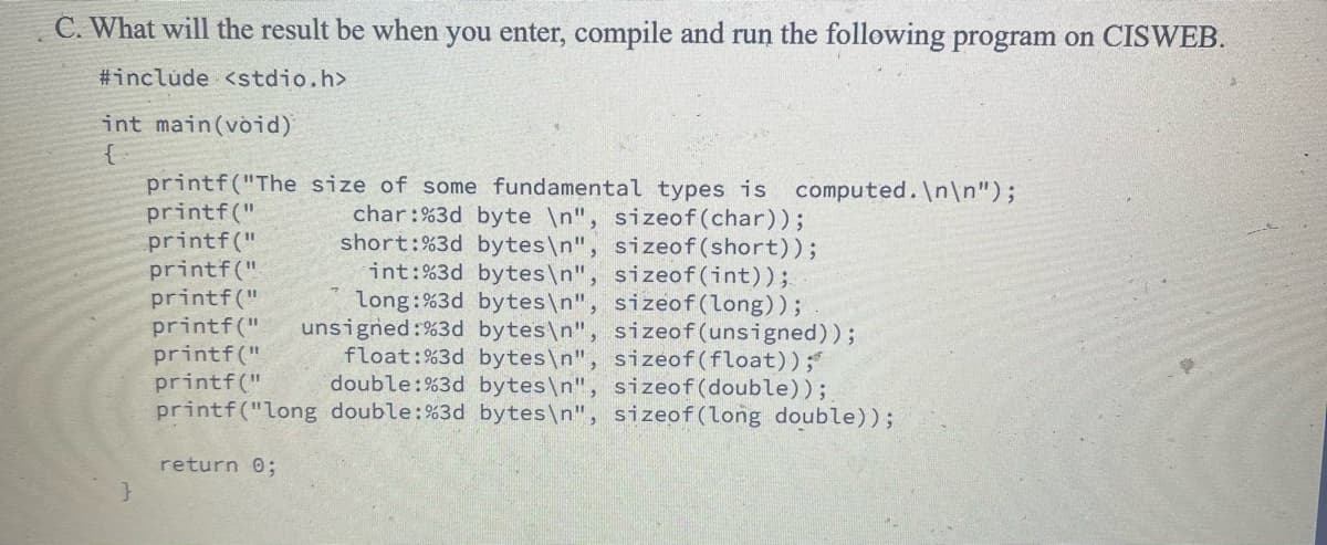 C. What will the result be when you enter, compile and run the following program on CISWEB.
#include <stdio.h>
int main(void)
{
}
printf("The size of some fundamental types is computed.\n\n");
printf("
char:%3d byte \n", sizeof (char));
short:%3d bytes\n", sizeof(short));
printf("
printf("
printf("
int: %3d bytes\n", sizeof(int));
long:%3d bytes\n", sizeof(long));
printf(" unsigned:%3d bytes\n", sizeof(unsigned)) ;
printf("
printf("
float:%3d bytes\n", sizeof(float));*
double: %3d bytes\n", sizeof(double));
printf("long double: %3d bytes\n", sizeof(long double));
return 0;