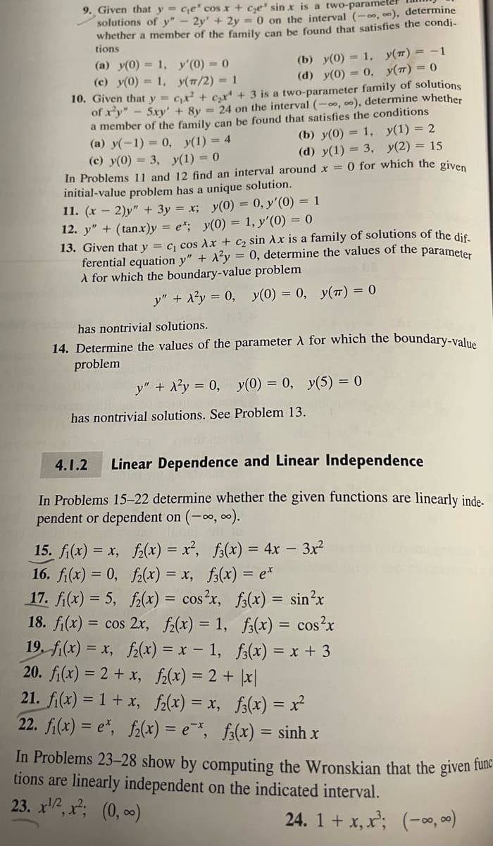 9. Given that y = ce' cos x + ce sin x is a two-parameter
solutions of y" - 2y' + 2y = 0 on the interval (-∞,00), determine
whether a member of the family can be found that satisfies the condi-
tions
(a) y(0) = 1,
(c) y(0) = 1,
10. Given that y =
of xy" - 5xy'
y'(0) = 0
y(π/2) = 1
(b) y(0) = 1,
y(t) = -1
(d) y(0) = 0, y(T) = 0
₁² +₂²¹ + 3 is a two-parameter family of solutions
+ 8y = 24 on the interval (-∞, ∞), determine whether
a member of the family can be found that satisfies the conditions
(a) y(-1) = 0, y(1) = 4
(b) y(0) = 1, y(1) = 2
y(2) = 15
(c) y(0) = 3, y(1) = 0
(d) y(1) = 3,
In Problems 11 and 12 find an interval around x = 0 for which the given
initial-value problem has a unique solution.
11. (x - 2)y" + 3y = x; y(0) = 0, y'(0) = 1
12. y" + (tan.x)y=e*; y(0) = 1, y'(0) = 0
13. Given that y = C₁ cos Ax + C₂ sin Ax is a family of solutions of the dif-
ferential equation y" + ²y = 0, determine the values of the parameter
À for which the boundary-value problem
y" + x²y = 0, y(0) = 0, y(π) = 0
has nontrivial solutions.
14. Determine the values of the parameter À for which the boundary-value
problem
y" + A²y = 0, y(0) = 0, y(5) = 0
has nontrivial solutions. See Problem 13.
4.1.2 Linear Dependence and Linear Independence
In Problems 15-22 determine whether the given functions are linearly inde-
pendent or dependent on (-∞, ∞).
15. f(x) = x,
f(x) = x²,
16. f₁(x) = 0,
f₂(x) = x,
17. fi(x) = 5,
f₂(x) = cos²x,
f(x) = sin²x
18. f(x) = cos 2x, f(x) = 1,
f3(x) = cos²x
19. f(x) = x, f(x) = x - 1, f3(x) = x + 3
20. fi(x) = 2 + x,
f₂(x) = 2 + |x|
21. f(x) = 1 + x,
f₂(x) = x, f(x) = x²
22. fi(x) = et, f2(x) = ex, f(x) = sinh x
f3(x) = 4x - 3x²
f(x) = ex
In Problems 23-28 show by computing the Wronskian that the given func
tions are linearly independent on the indicated interval.
23. x¹, x²; (0, ∞)
24. 1 + x, x³; (-∞∞)