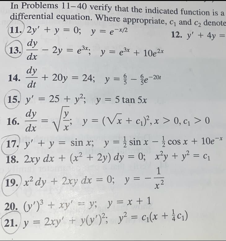 In Problems 11-40 verify that the indicated function is a
differential equation. Where appropriate, c₁ and C2 denote
(11. 2y' + y = 0; y = e-x/2
12. y' + 4y =
dy
dx
13.
dy
dt
15. y' = 25+ y²; y = 5 tan 5x
dy
dx
14.
-
- 2y = e³x; y = e³x + 10e²x
16.
+ 20y = 24; y = - e-20t
y = (√x + ₁)², x > 0, c₁ > 0
cos x + 10e-*
17. y' + y = sin x; y = sin x -
18. 2xy dx + (x² + 2y) dy = 0;
19. x² dy + 2xy dx = 0; y =
20. (y')³ + xy' = y; y = x + 1
21. y = 2xy + y(y')²; y² = c₁(x + 1/ c₁)
x²y + y² = c₁
1
.2