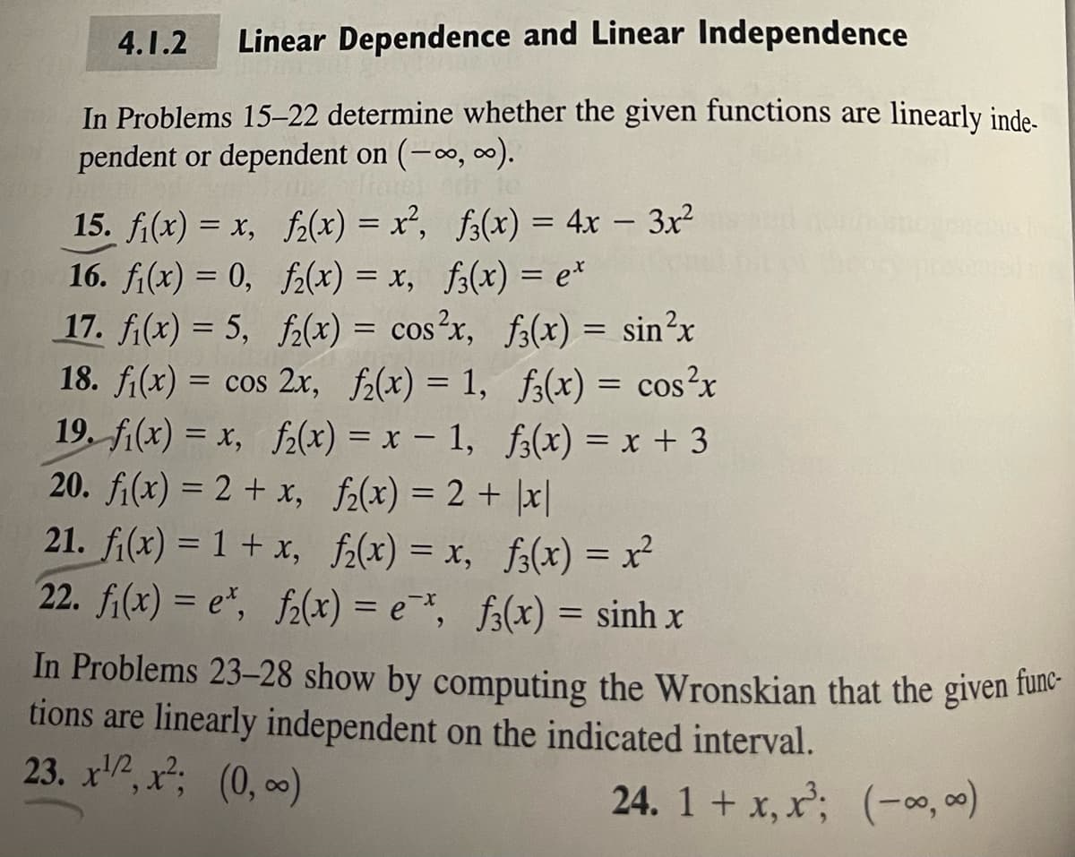 4.1.2 Linear Dependence and Linear Independence
In Problems 15-22 determine whether the given functions are linearly inde-
pendent or dependent on (-∞, ∞).
15. f(x) = x,
f(x) = x², f3(x) = 4x - 3x²
16. f(x) = 0,
f₂(x) = x, f(x) = e*
17. f₁(x) = 5,
f₂(x) = cos²x, f(x) = sin²x
f3(x) = cos²x
18. fi(x) = cos 2x, f(x) = 1,
19. f(x) = x, f₂(x) = x - 1, f3(x) = x + 3
f₂(x) = 2 + |x|
20. f₁(x) = 2 + x,
21. fi(x) = 1 + x,
f₂(x) = x, f(x) = x²
22. fi(x) = e*, f2(x) = è *, f(x) = sinh x
In Problems 23-28 show by computing the Wronskian that the given func-
tions are linearly independent on the indicated interval.
23. x¹/², x²; (0, ∞)
24. 1 + x, x³;
(-∞, ∞)