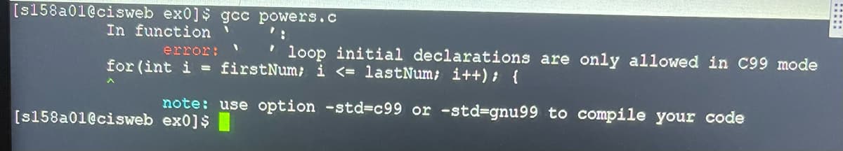 [s158a01@cisweb ex0]s gcc powers.c
In function '
error:
loop initial declarations are only allowed in C99 mode
for (int i = firstNum; i <= lastNum; i++); {
note: use option -std-c99 or -std-gnu99 to compile your code
[s158a01@cisweb ex0]$