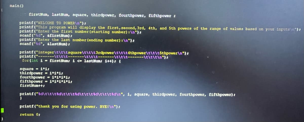 main ()
firstNum, lastNum, square, thirdpower, fourthpower, fifthpower
printf("WELCOME TO POWER\n");
printf("This program will display the first, second, 3rd, 4th, and 5th powers of the range of values based on your inputs\n");
printf("Enter the first number (starting number): \n");
scanf("%d", &firstNum);
printf("Enter the last number (ending number): \n"),
scanf("%d", &lastNum);
printf("integer\t\t\tsquare\t\t\t3rdpower\t\t\t4thpower\t\t\t5thpower\n");
printf("-------\t\t\t-------\t\t\t\t\t\t-------\t\t\t\n");
for (int i = firstNum; i <= lastNum; i++) {
square i*i;
thirdpower i*i*i;
fourthpower - i*i*i*i;
fifthpower i*i*i*i*i;
firstNum++;
printf("%d\t\t\t%d\t\t\t%d\t\t\t%d\t\t\t%d\n", i, square, thirdpower, fourthpower, fifthpower);
}
printf("thank you for using power. BYE!\n");
return 0;