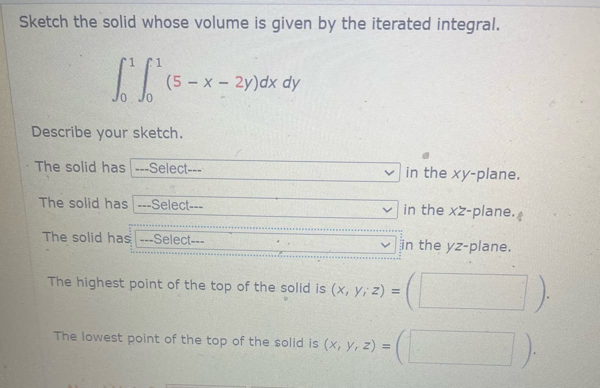 Sketch the solid whose volume is given by the iterated integral.
ST
JO JO
(5-x-2y)dx dy
Describe your sketch.
The solid has ---Select---
The solid has -Select---
The solid has ---Select---
in the xy-plane.
in the xz-plane.
✓in the yz-plane.
The highest point of the top of the solid is (x, y, z) =
The lowest point of the top of the solid is (x, y, z) =
