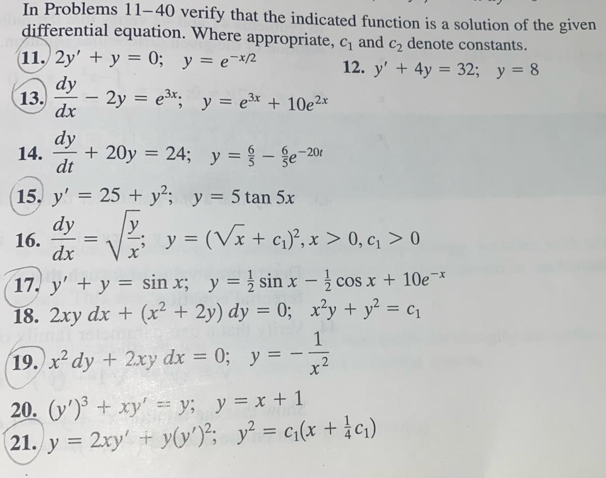 In Problems 11-40 verify that the indicated function is a solution of the given
differential equation. Where appropriate, c₁ and c₂ denote constants.
(11. 2y' + y = 0; y = e-x/2
12. y' + 4y = 32; y = 8
dy
13.
dx
14.
dy
dt
15. y'
16.
-
- 2y = e³x; y = e³x + 10e²x
+ 20y = 24; y = -e-20
=
25+ y²; y = 5 tan 5x
dy y
dx
=
y =(√x + ₁)², x > 0, q > 0
17. y' + y = sin x; y = sin x -
18. 2xy dx + (x² + 2y) dy = 0;
ylimsi
cos x + 10e-*
x²y + y² = ₁
1
19. x² dy + 2xy dx = 0; y = x2
20. (y')³ + xy' = y; y = x + 1
21. y = 2xy' + y(y')²; y² = c₁(x + 1/ cq₁)