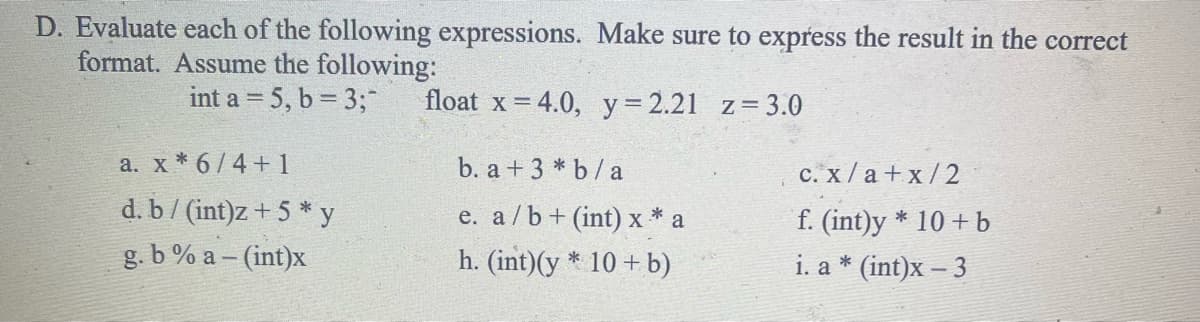 D. Evaluate each of the following expressions. Make sure to express the result in the correct
format. Assume the following:
int a = 5, b = 3;¯
float x = 4.0, y = 2.21 z=3.0
b. a + 3 * b/a
e. a/b+ (int) x* a
h. (int) (y* 10+ b)
a. x * 6/4+1
d. b/ (int)z +5*y
g. b % a - (int)x
c.
x/a+x/2
f. (int)y * 10+ b
i. a * (int)x - 3