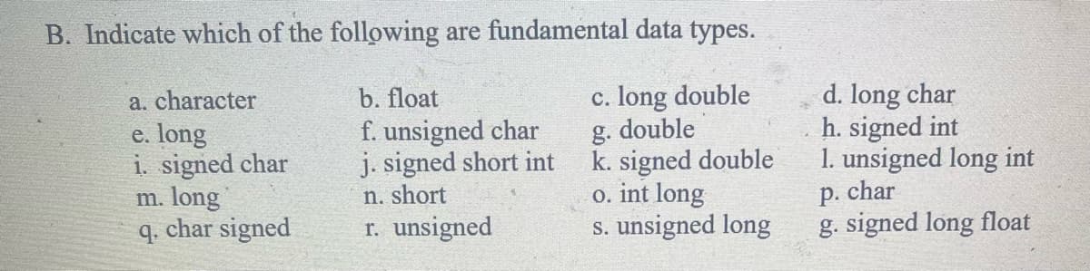 B. Indicate which of the following are fundamental data types.
c. long double
g. double
k. signed double
o. int long
s. unsigned long
a. character
e. long
i. signed char
m. long
q. char signed
b. float
f. unsigned char
j. signed short int
n. short
r. unsigned
d. long char
h. signed int
1. unsigned long int
p. char
g. signed long float