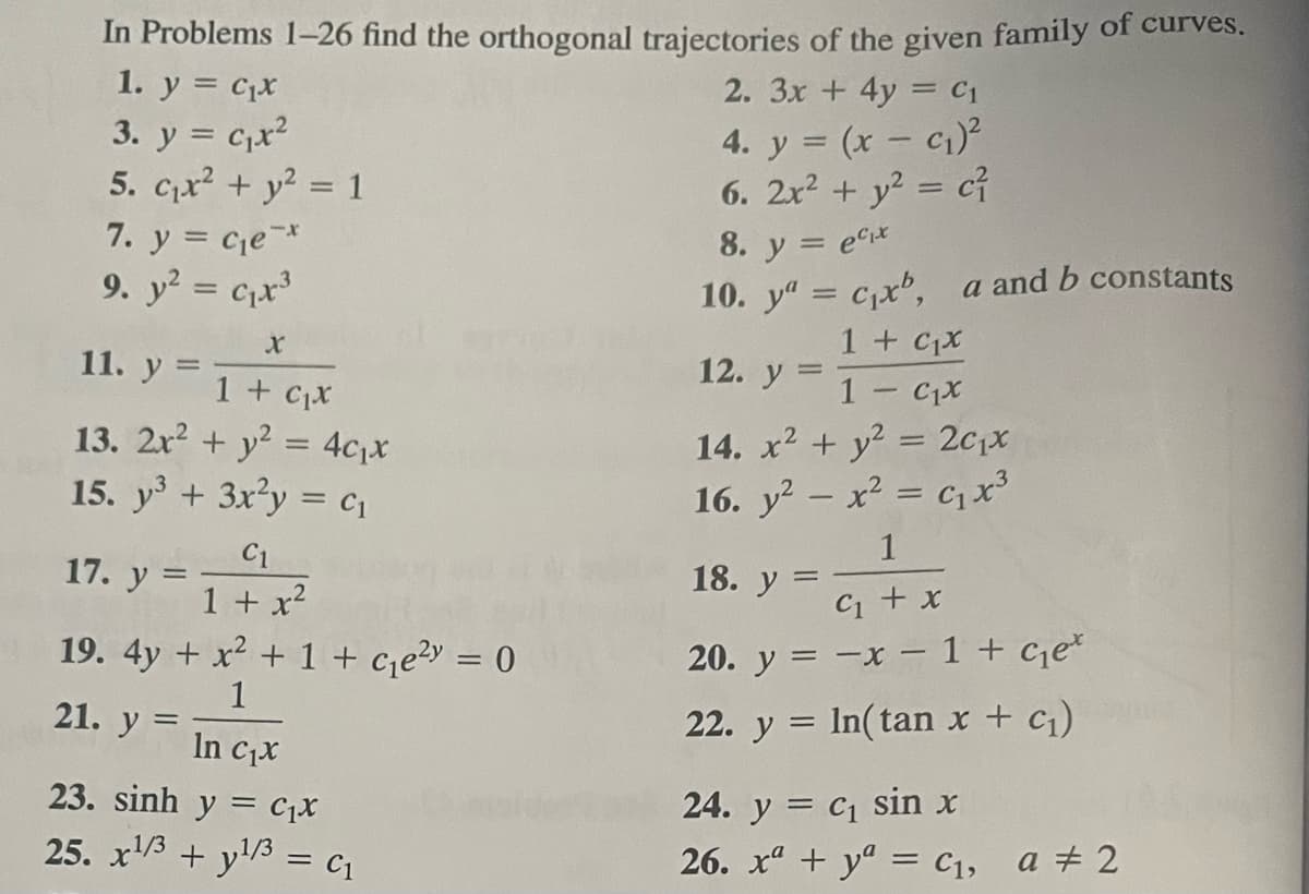 In Problems 1-26 find the orthogonal trajectories of the given family of curves.
1. y = C₁x
3. y = C₁x²
5. C₁x² + y² = 1
7. y = c₁e *
9. y² = ₁x³
11. y =
1 + ₁x
13. 2x² + y² = 4c₁x
15. y³ + 3x²y = C₁
17. y
19. 4y + x² + 1 + c₁e²y = 0
1
21. y
C1
1 + x²
=
In C₁x
23. sinh y = C
25. x¹/3+y¹/3 = C₁
2. 3x + 4y = C₁
4. y = (x - c₁)²
6. 2x² + y² = c²
8. y = ex
10. ya = c₁xb, a and b constants
1 + ₁x
1 - C₁x
14. x² + y² = 2c₁x
16. y² - x² = C₁ x³
1
C₁ + x
20. y =
-x - 1 + ce
22. y = ln(tan x + c₁)
12. y
=
1
18. ya
24. y = C₁ sin x
26. x + y = C₁, a # 2