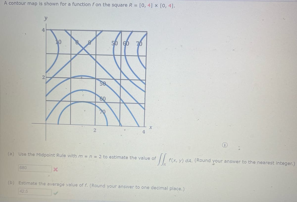 A contour map is shown for a function f on the square R= [0, 4] x [0, 4].
y
680
4
10
XX
2
x
50
60
(a) Use the Midpoint Rule with m = n = 2 to estimate the value of J f(x, y) dA. (Round your answer to the nearest integer.)
50 60
(b) Estimate the average value of f. (Round your answer to one decimal place.)
42.5