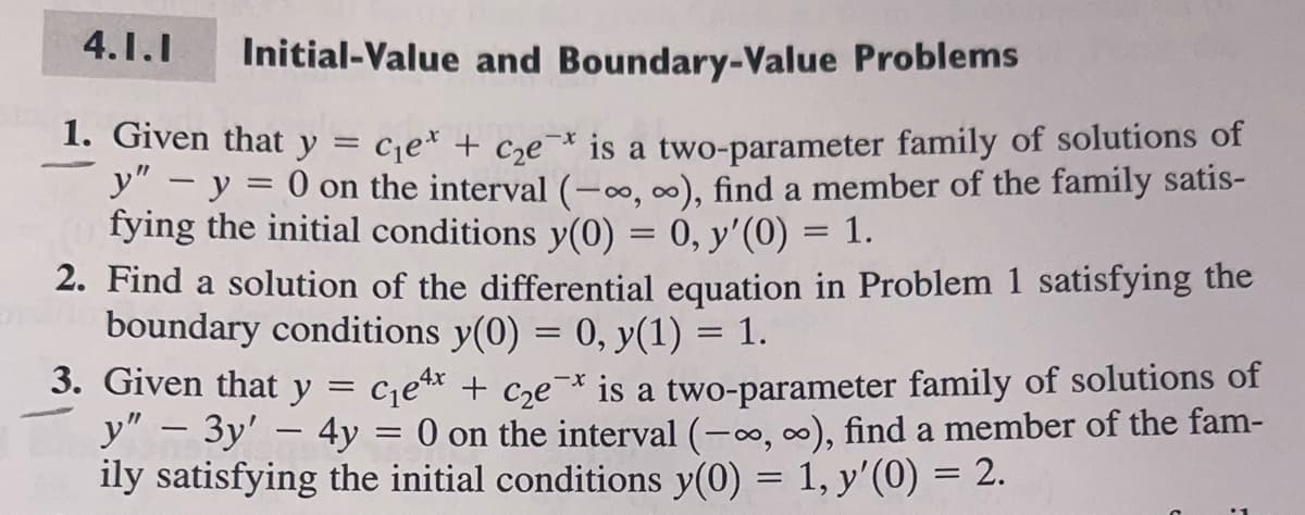 4.1.1
Initial-Value and Boundary-Value Problems
=
1. Given that y
C₁e + c₂e is a two-parameter family of solutions of
y" - y = 0 on the interval (-∞, ∞), find a member of the family satis-
fying the initial conditions y(0) = 0, y'(0) = 1.
2. Find a solution of the differential equation in Problem 1 satisfying the
boundary conditions y(0) = 0, y(1) = 1.
3. Given that y
4x
C₁e¹x + c₂ex is a two-parameter family of solutions of
y" - 3y' - 4y = 0 on the interval (-∞, ∞), find a member of the fam-
ily satisfying the initial conditions y(0) = 1, y'(0) = 2.
=