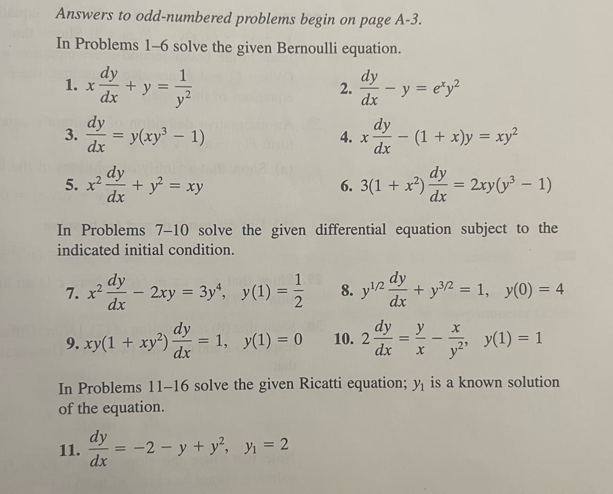 Depo Answers to odd-numbered problems begin on page A-3.
In Problems 1–6 solve the given Bernoulli equation.
dy
dy
dx
dx
1. x
3.
dy
dx
+y
dy
5. x² + y² = xy
dx
7. x²-
11.
1
y²
= y(xy³ - 1)
dy
dx
2xy = 3y¹, y(1) = 1/2
dy
9. xy(1 + xy²) 1, y(1) = 0
dx
dy
dx
2.
4. x
In Problems 7–10 solve the given differential equation subject to the
indicated initial condition.
dy
dx
y = exy²
1
10. 2
(1 + x)y = xy²
dy
6. 3(1 + x²). = 2xy (³1)
dx
dy
8. y¹/2 +y³/2 = 1, y(0) = 4
dx
y(1) = 1
In Problems 11-16 solve the given Ricatti equation; y₁ is a known solution
of the equation.
-2-y + y², y₁ = 2
dy
y X
dx X y²