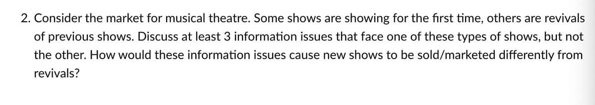 2. Consider the market for musical theatre. Some shows are showing for the first time, others are revivals
of previous shows. Discuss at least 3 information issues that face one of these types of shows, but not
the other. How would these information issues cause new shows to be sold/marketed differently from
revivals?