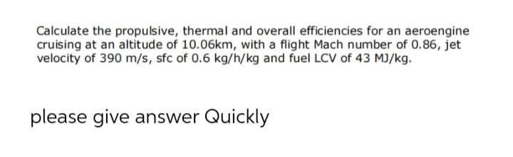 Calculate the propulsive, thermal and overall efficiencies for an aeroengine
cruising at an altitude of 10.06km, with a flight Mach number of 0.86, jet
velocity of 390 m/s, sfc of 0.6 kg/h/kg and fuel LCV of 43 MJ/kg.
please give answer Quickly