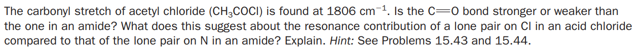 The carbonyl stretch of acetyl chloride (CH3COCI) is found at 1806 cm-1. Is the C=0 bond stronger or weaker than
the one in an amide? What does this suggest about the resonance contribution of a lone pair on Cl in an acid chloride
compared to that of the lone pair on N in an amide? Explain. Hint: See Problems 15.43 and 15.44.
