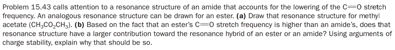 Problem 15.43 calls attention to a resonance structure of an amide that accounts for the lowering of the C=0 stretch
frequency. An analogous resonance structure can be drawn for an ester. (a) Draw that resonance structure for methyl
acetate (CH3CO,CH3). (b) Based on the fact that an ester's c=0 stretch frequency is higher than an amide's, does that
resonance structure have a larger contribution toward the resonance hybrid of an ester or an amide? Using arguments of
charge stability, explain why that should be so.
