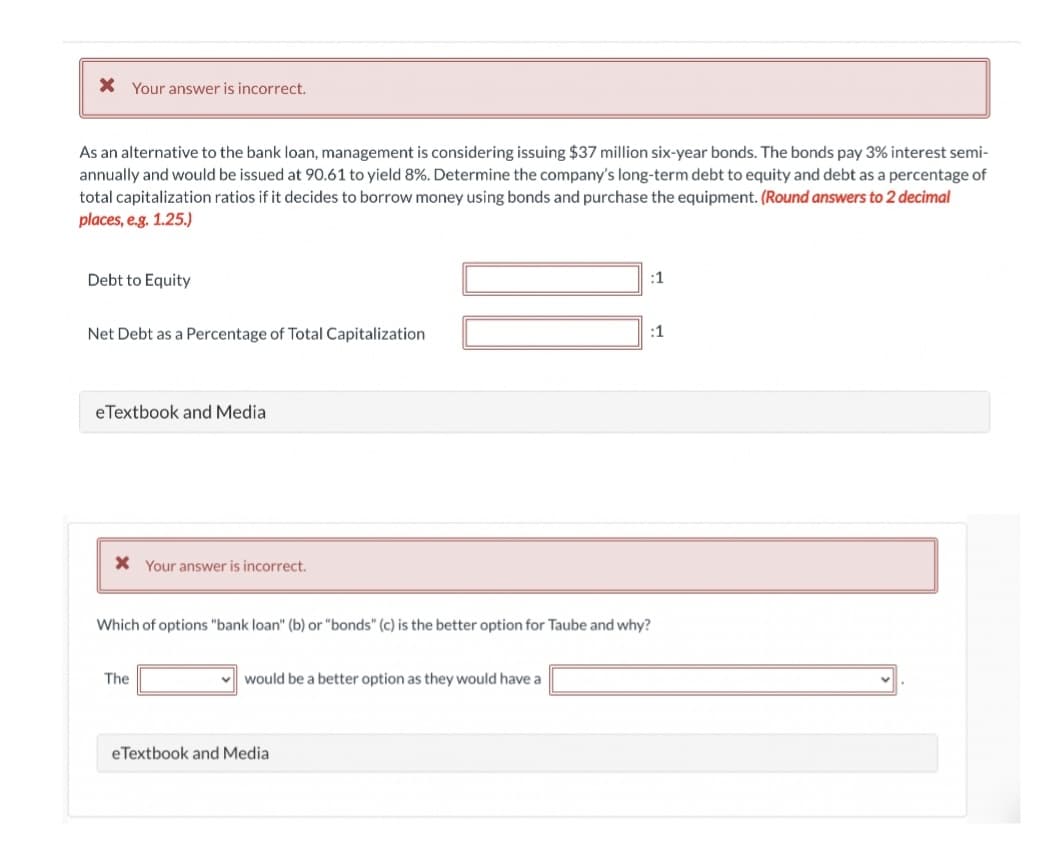 X Your answer is incorrect.
As an alternative to the bank loan, management is considering issuing $37 million six-year bonds. The bonds pay 3% interest semi-
annually and would be issued at 90.61 to yield 8%. Determine the company's long-term debt to equity and debt as a percentage of
total capitalization ratios if it decides to borrow money using bonds and purchase the equipment. (Round answers to 2 decimal
places, e.g. 1.25.)
Debt to Equity
:1
Net Debt as a Percentage of Total Capitalization
:1
eTextbook and Media
X Your answer is incorrect.
Which of options "bank loan" (b) or "bonds" (c) is the better option for Taube and why?
The
v would be a better option as they would have a
eTextbook and Media
