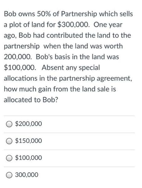 Bob owns 50% of Partnership which sells
a plot of land for $300,000. One year
ago, Bob had contributed the land to the
partnership when the land was worth
200,000. Bob's basis in the land was
$100,000. Absent any special
allocations in the partnership agreement,
how much gain from the land sale is
allocated to Bob?
O $200,000
O $150,000
O $100,000
O 300,000
