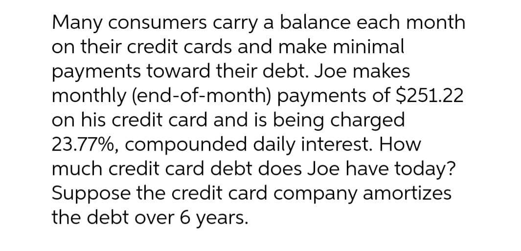 Many consumers carry a balance each month
on their credit cards and make minimal
payments toward their debt. Joe makes
monthly (end-of-month) payments of $251.22
on his credit card and is being charged
23.77%, compounded daily interest. How
much credit card debt does Joe have today?
Suppose the credit card company amortizes
the debt over 6 years.
