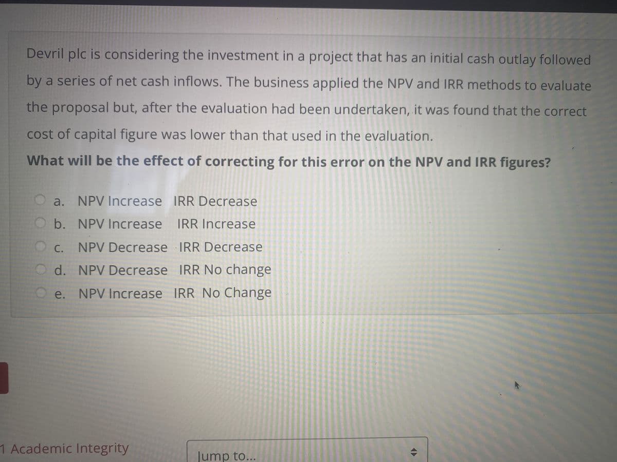 Devril plc is considering the investment in a project that has an initial cash outlay followed
by a series of net cash inflows. The business applied the NPV and IRR methods to evaluate
the proposal but, after the evaluation had been undertaken, it was found that the correct
cost of capital figure was lower than that used in the evaluation.
What will be the effect of correcting for this error on the NPV and IRR figures?
a. NPV Increase IRR Decrease
Ob. NPV Increase IRR Increase
OC. NPV Decrease IRR Decrease
d. NPV Decrease IRR No change
Oe. NPV Increase IRR No Change
Jump to...
1 Academic Integrity