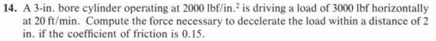 14. A 3-in. bore cylinder operating at 2000 lbf/in.² is driving a load of 3000 Ibf horizontally
at 20 ft/min. Compute the force necessary to decelerate the load within a distance of 2
in. if the coefficient of friction is 0.15.
