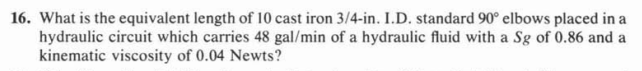 16. What is the equivalent length of 10 cast iron 3/4-in. I.D. standard 90° elbows placed in a
hydraulic circuit which carries 48 gal/min of a hydraulic fluid with a Sg of 0.86 and a
kinematic viscosity of 0.04 Newts?
