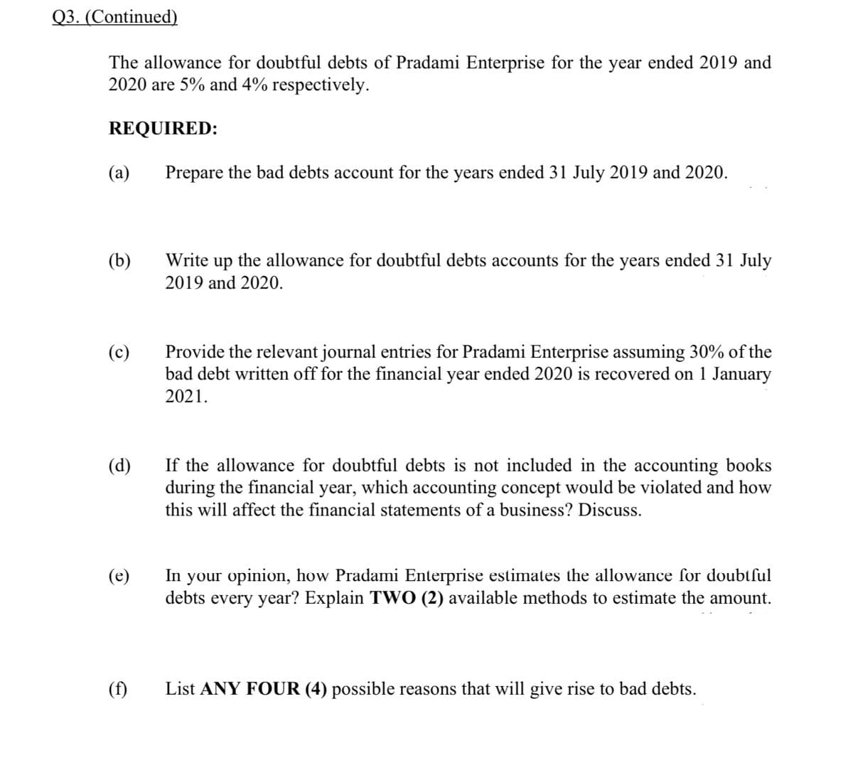 Q3. (Continued)
The allowance for doubtful debts of Pradami Enterprise for the year ended 2019 and
2020 are 5% and 4% respectively.
REQUIRED:
(a)
Prepare the bad debts account for the years ended 31 July 2019 and 2020.
(b)
Write up the allowance for doubtful debts accounts for the years ended 31 July
2019 and 2020.
Provide the relevant journal entries for Pradami Enterprise assuming 30% of the
bad debt written off for the financial year ended 2020 is recovered on 1 January
2021.
(c)
(d)
If the allowance for doubtful debts is not included in the accounting books
during the financial year, which accounting concept would be violated and how
this will affect the financial statements of a business? Discuss.
your opinion, how Pradami Enterprise estimales the allowance for doubtful
debts every year? Explain TWO (2) available methods to estimate the amount.
(e)
In
(f)
List ANY FOUR (4) possible reasons that will give rise to bad debts.
