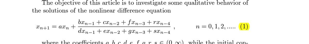 The objective of this article is to investigate some qualitative behavior of
the solutions of the nonlinear difference equation
bxn-1 + cxn-2 + fxn-3 +rxn-4
Xn+1 = axn +
n = 0, 1, 2, .. (1)
dxn-1+ exn-2+ gxn-3 + sxn-4
where the coefficients a b cde fa rs E (0 o) while the initial con-
