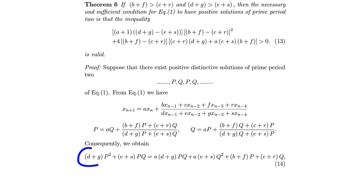 Theorem 6 If (b+ f) > (c+r) and (d+ g) > (e + s), then the necessary
and sufficient condition for Eq.(1) to have positive solutions of prime period
two is that the inequality
[(a +1) ((d + g) – (e+ s))] [(b+ f) – (c+r)]²
+4[(b+ f) – (c+r)] [(c + r) (d+ g) + a (e+ s) (b+ f)] > 0. (13)
is valid.
Proof: Suppose that there exist positive distinctive solutions of prime period
two
.., P, Q, P, Q, ......
of Eq.(1). From Eq.(1) we have
bxn-1 + can-2 + fæn-3 +rxn-4
n+1 — ахn +
dæn-1 + exn-2 + gxn-3 + san-4
(b + f) P+ (c+ r) Q
(d + g) P + (e + s) Q'
(b + f) Q+ (c+ r) P
(d + g) Q + (e + s) P`
Р — аQ +
Q = aP+
Consequently, we obtain
d+g) P² +(e+ s) PQ = a (d + g) PQ+a(e+s)Q² +(b+ f) P+(c+r)Q,
(14)
