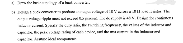 a) Draw the basic topology of a buck converter.
b) Design a buck converter to produce an output voltage of 18 V across a 10 2 load resistor. The
output voltage ripple must not exceed 0.5 percent. The de supply is 48 V. Design for continuous
inductor current. Specify the duty ratio, the switching frequency, the values of the inductor and
capacitor, the peak voltage rating of each device, and the rms current in the inductor and
capacitor. Assume ideal components.