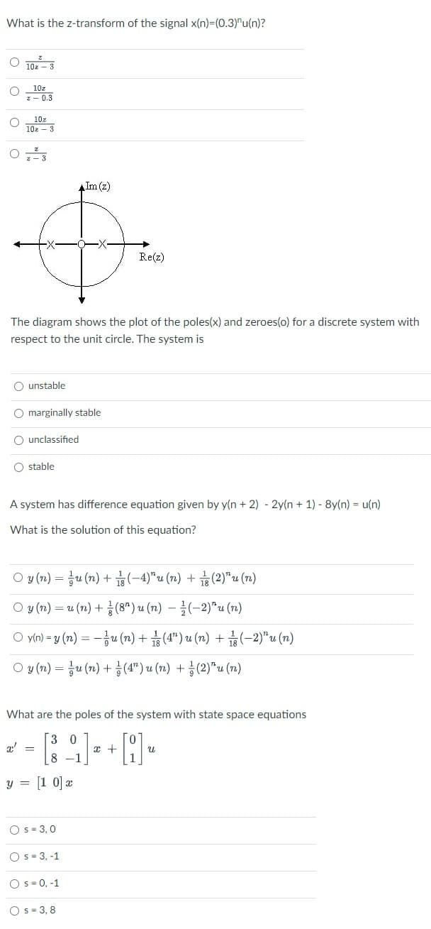 What is the z-transform of the signal x(n)=(0.3)"u(n)?
10x – 3
10z
*- 0.3
10z
10x - 3
- 3
Im (z)
Re(z)
The diagram shows the plot of the poles(x) and zeroes(o) for a discrete system with
respect to the unit circle. The system is
O unstable
O marginally stable
O unclassified
O stable
A system has difference equation given by y(n + 2) - 2y(n + 1) - 8y(n) = u(n)
What is the solution of this equation?
O y (n) = ju (7) + (-4)"u (7) + (2)"u (r2)
O y (n) =D u (n) + 좋(8") u (n) - 글(-2)"u (7m)
O vin)-y (n) =D-공u(m) + 습(4") u (n) + 끓(-2)"u(n)
O y (n) =D 흉u(m) + 층(4") u (n) + 흉(2)"u (n)
What are the poles of the system with state space equations
[3 0
8 -1
y = [1 0] x
O s = 3,0
O s = 3, -1
O s = 0, -1
O s = 3, 8
