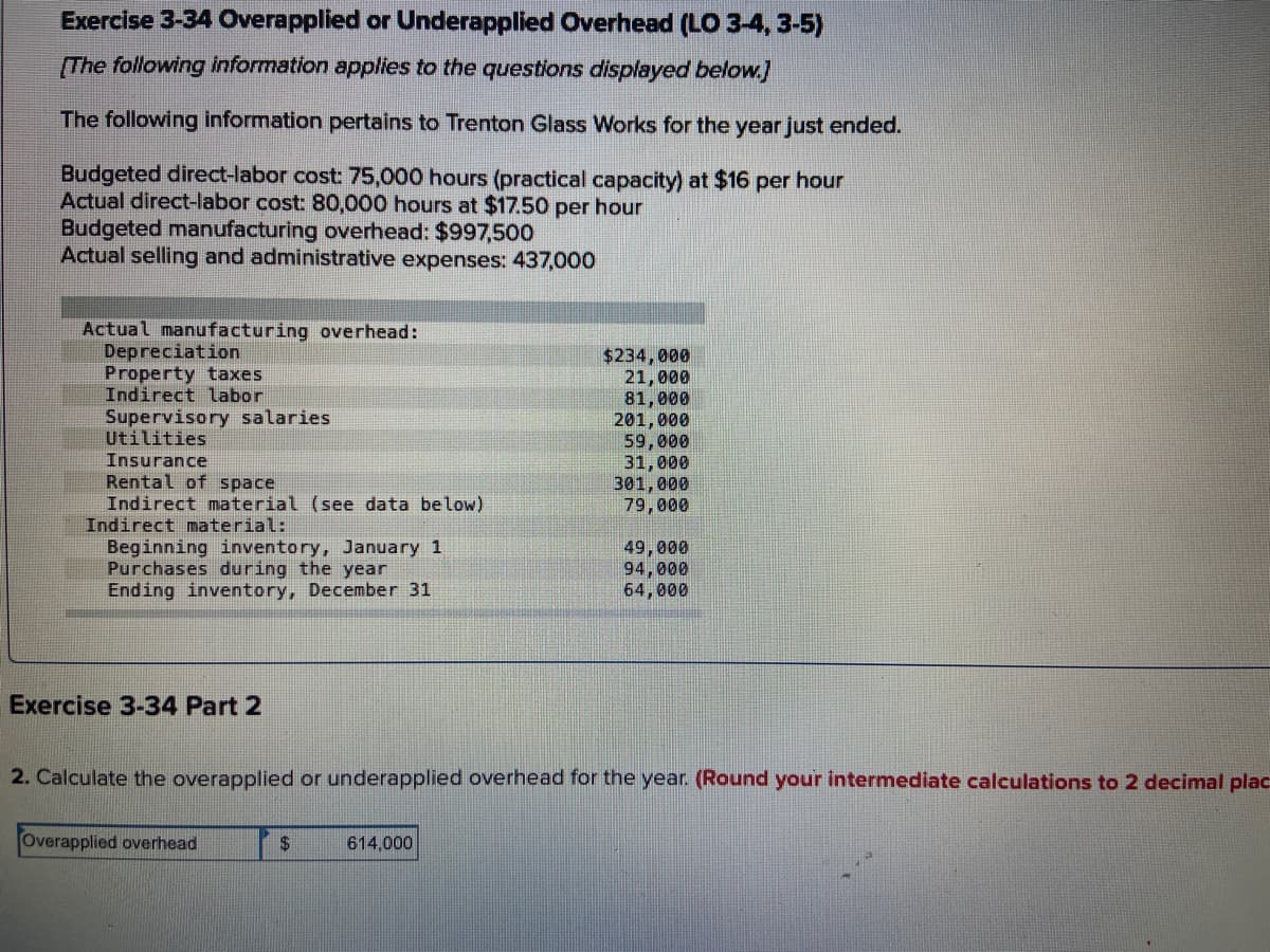 Exercise 3-34 Overapplied or Underapplied Overhead (LO 3-4, 3-5)
(The following information applies to the questions displayed below.]
The following information pertains to Trenton Glass Works for the year just ended.
Budgeted direct-labor cost: 75,000 hours (practical capacity) at $16
Actual direct-labor cost: 80,000 hours at $17.50 per hour
Budgeted manufacturing overhead: $997,500
Actual selling and administrative expenses: 437,000
per
hour
Actual manufacturing overhead:
Depreciation
Property taxes
Indirect labor
$234,000
21,000
81,000
201,000
59,000
31,000
301,000
79,000
Supervisory salaries
Utilities
Insurance
Rental of space
Indirect material (see data below)
Indirect material:
Beginning inventory, January 1
Purchases during the year
Ending inventory, December 31
49,000
94,000
64,000
Exercise 3-34 Part 2
2. Calculate the overapplied or underapplied overhead for the year. (Round your intermediate calculations to 2 decimal plac
Overapplied overhead
$4
614,000
