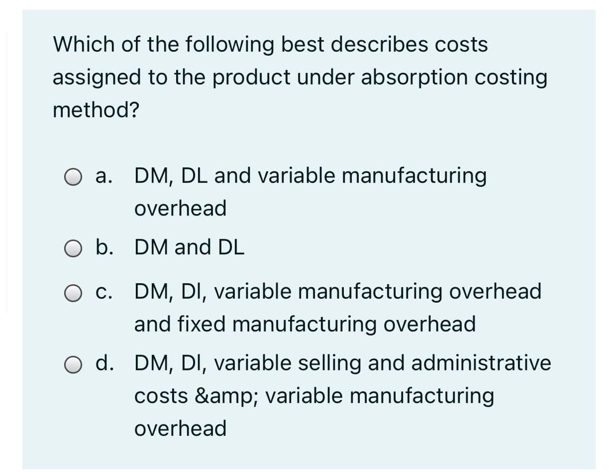 Which of the following best describes costs
assigned to the product under absorption costing
method?
O a. DM, DL and variable manufacturing
overhead
O b. DM and DL
O c. DM, DI, variable manufacturing overhead
and fixed manufacturing overhead
O d. DM, DI, variable selling and administrative
costs &amp; variable manufacturing
overhead
