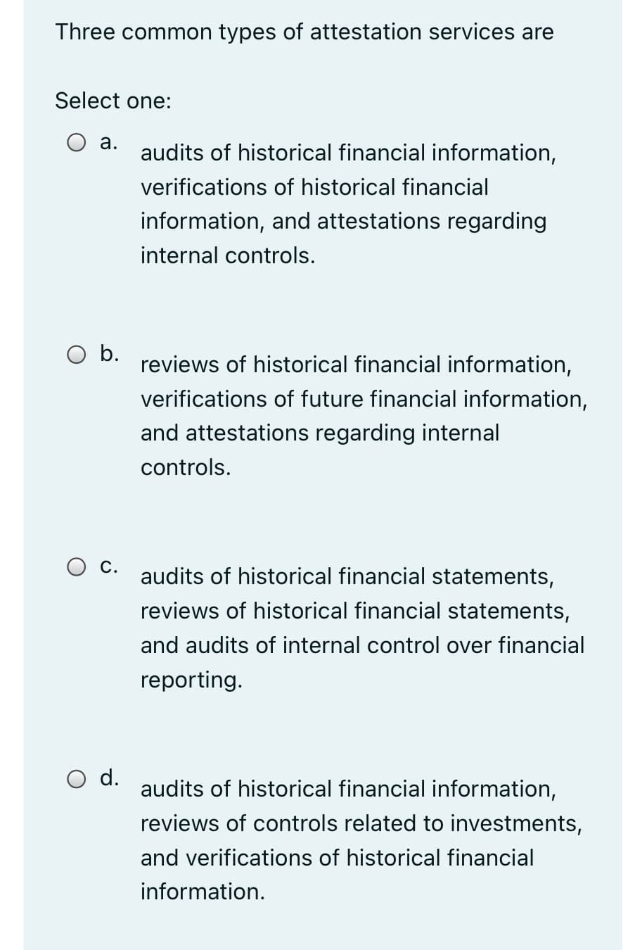 Three common types of attestation services are
Select one:
O a.
audits of historical financial information,
verifications of historical financial
information, and attestations regarding
internal controls.
b.
reviews of historical financial information,
verifications of future financial information,
and attestations regarding internal
controls.
audits of historical financial statements,
reviews of historical financial statements,
and audits of internal control over financial
reporting.
O d.
audits of historical financial information,
reviews of controls related to investments,
and verifications of historical financial
information.
